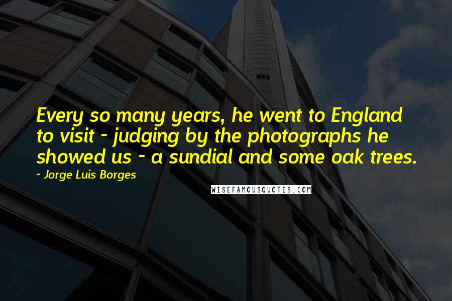 Jorge Luis Borges Quotes: Every so many years, he went to England to visit - judging by the photographs he showed us - a sundial and some oak trees.
