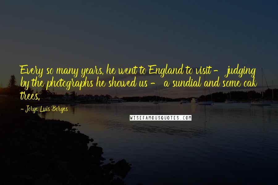 Jorge Luis Borges Quotes: Every so many years, he went to England to visit - judging by the photographs he showed us - a sundial and some oak trees.
