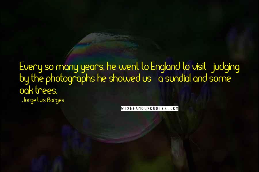 Jorge Luis Borges Quotes: Every so many years, he went to England to visit - judging by the photographs he showed us - a sundial and some oak trees.