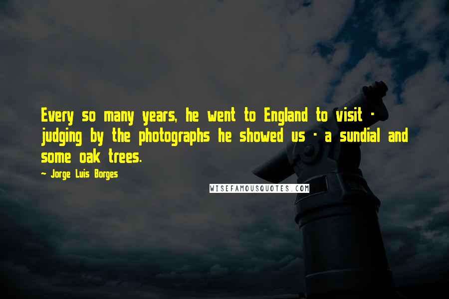 Jorge Luis Borges Quotes: Every so many years, he went to England to visit - judging by the photographs he showed us - a sundial and some oak trees.