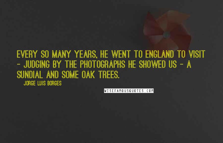 Jorge Luis Borges Quotes: Every so many years, he went to England to visit - judging by the photographs he showed us - a sundial and some oak trees.