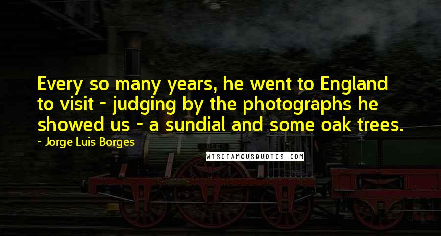 Jorge Luis Borges Quotes: Every so many years, he went to England to visit - judging by the photographs he showed us - a sundial and some oak trees.