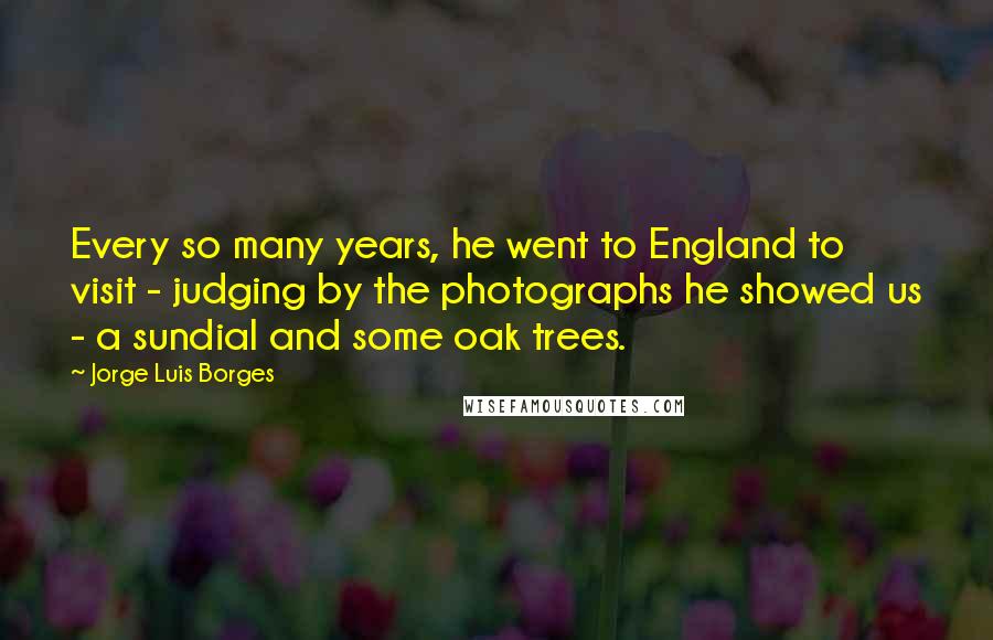 Jorge Luis Borges Quotes: Every so many years, he went to England to visit - judging by the photographs he showed us - a sundial and some oak trees.