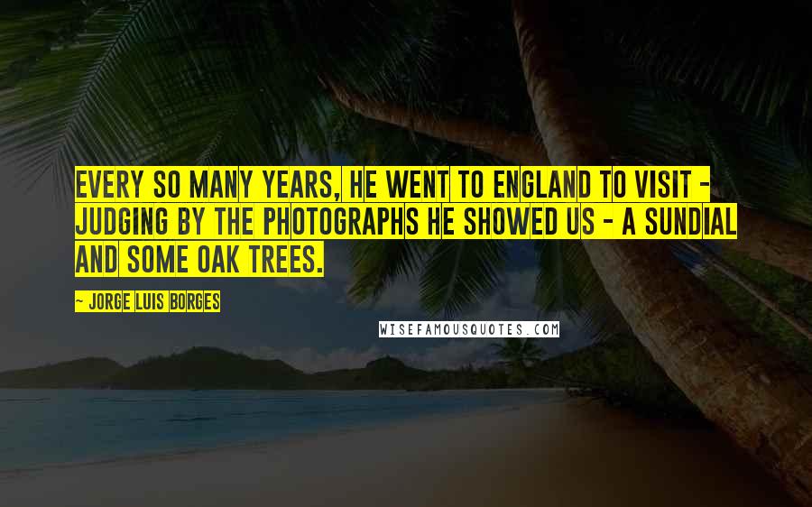 Jorge Luis Borges Quotes: Every so many years, he went to England to visit - judging by the photographs he showed us - a sundial and some oak trees.