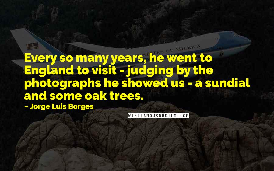Jorge Luis Borges Quotes: Every so many years, he went to England to visit - judging by the photographs he showed us - a sundial and some oak trees.