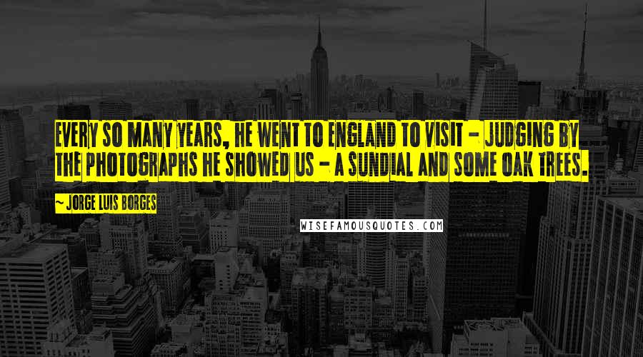 Jorge Luis Borges Quotes: Every so many years, he went to England to visit - judging by the photographs he showed us - a sundial and some oak trees.