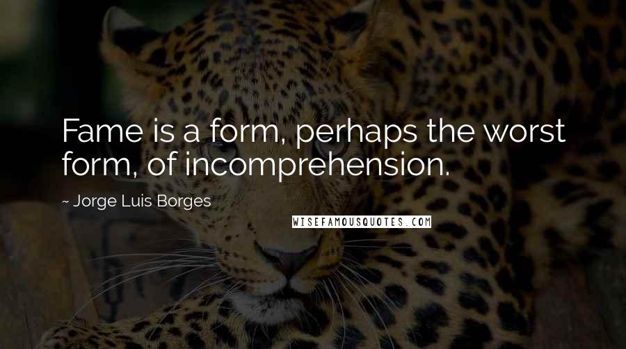 Jorge Luis Borges Quotes: Fame is a form, perhaps the worst form, of incomprehension.