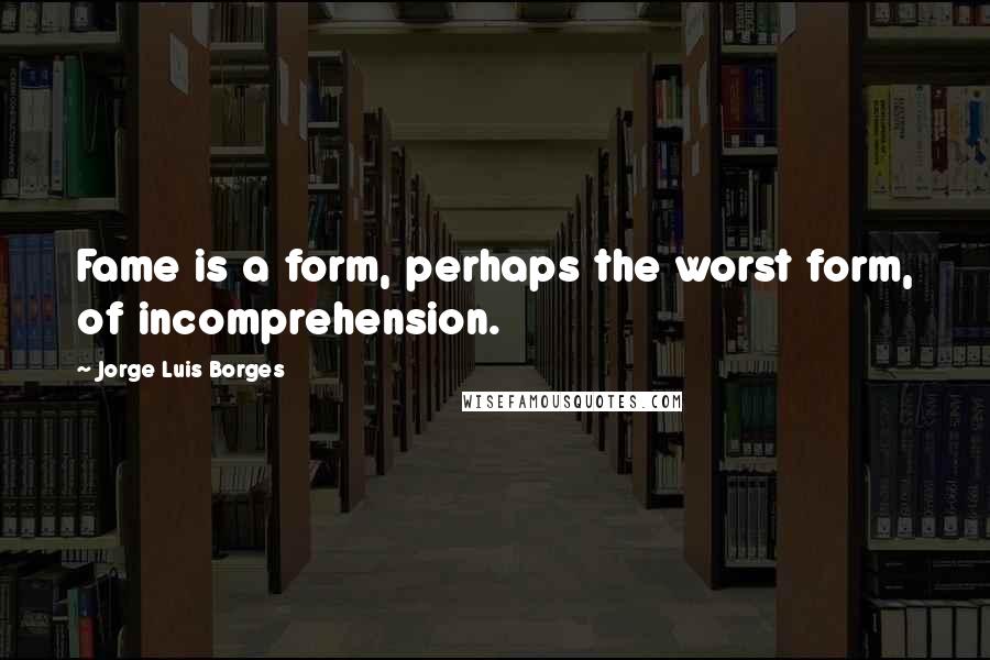 Jorge Luis Borges Quotes: Fame is a form, perhaps the worst form, of incomprehension.