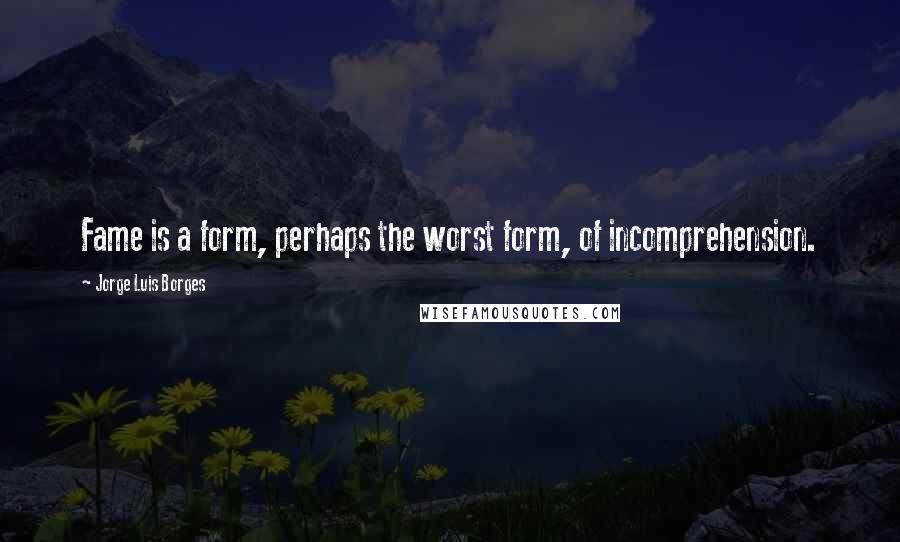 Jorge Luis Borges Quotes: Fame is a form, perhaps the worst form, of incomprehension.