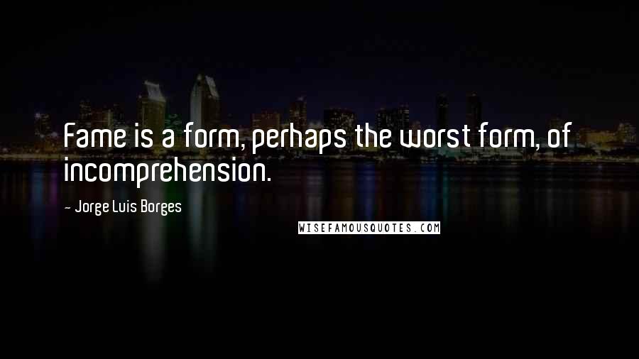 Jorge Luis Borges Quotes: Fame is a form, perhaps the worst form, of incomprehension.