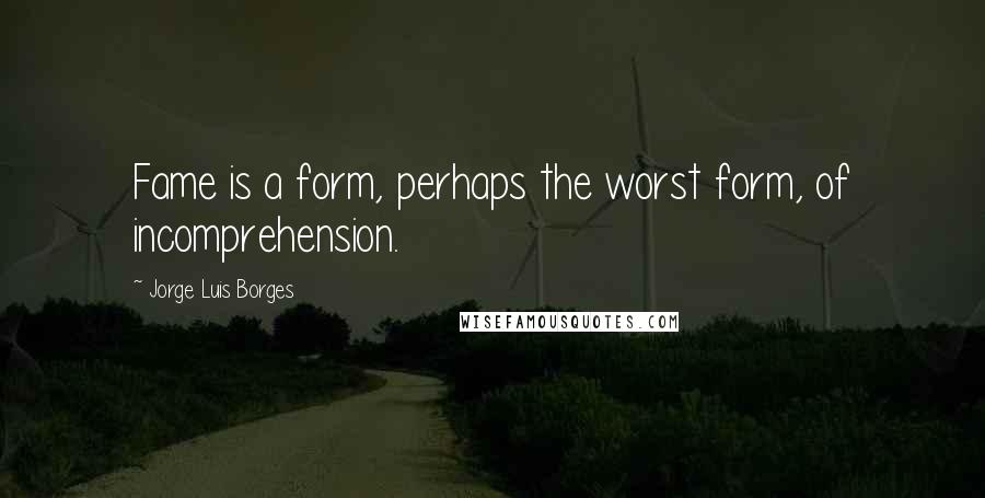 Jorge Luis Borges Quotes: Fame is a form, perhaps the worst form, of incomprehension.