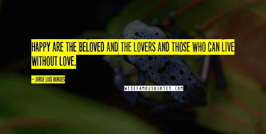 Jorge Luis Borges Quotes: Happy are the beloved and the lovers and those who can live without love.