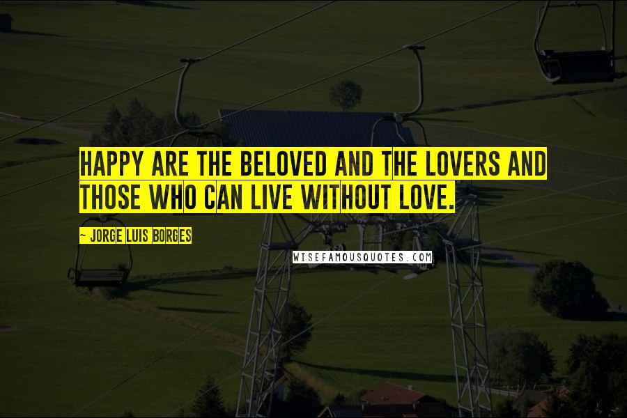 Jorge Luis Borges Quotes: Happy are the beloved and the lovers and those who can live without love.