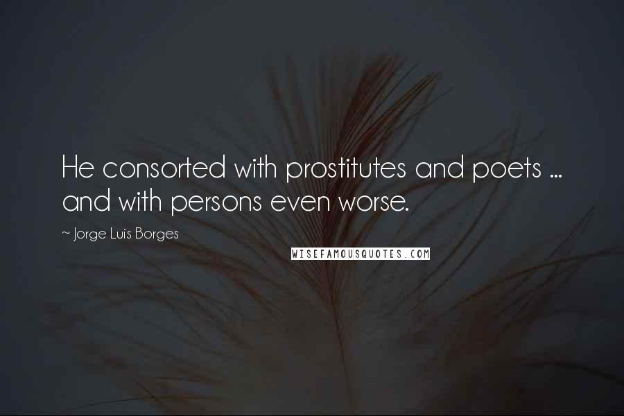 Jorge Luis Borges Quotes: He consorted with prostitutes and poets ... and with persons even worse.