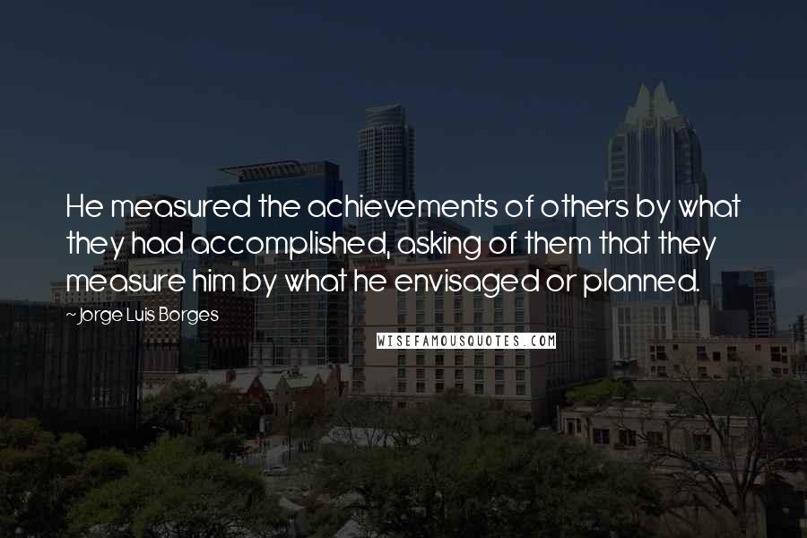 Jorge Luis Borges Quotes: He measured the achievements of others by what they had accomplished, asking of them that they measure him by what he envisaged or planned.