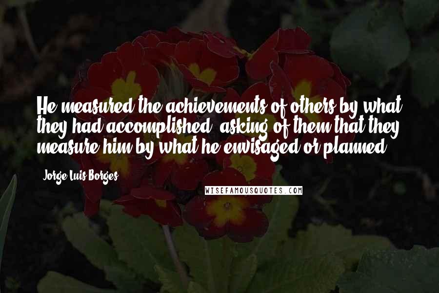 Jorge Luis Borges Quotes: He measured the achievements of others by what they had accomplished, asking of them that they measure him by what he envisaged or planned.