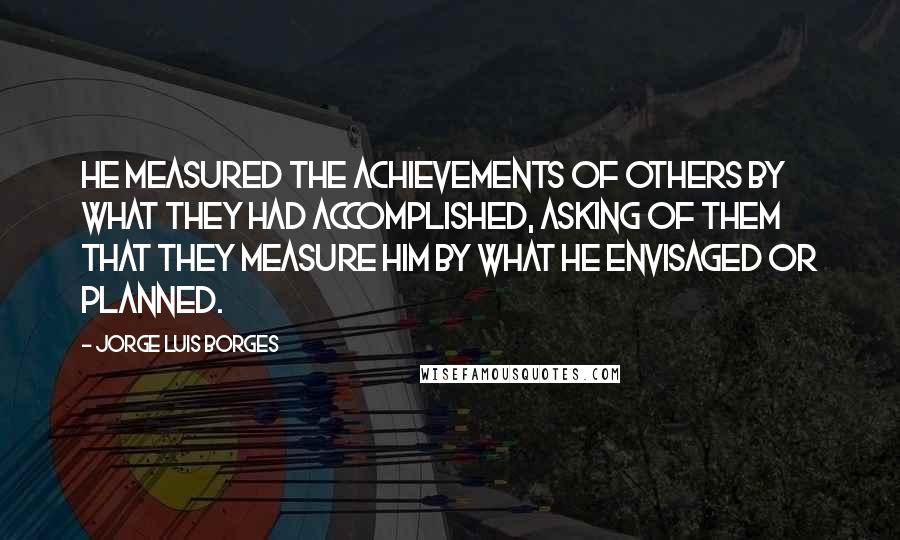 Jorge Luis Borges Quotes: He measured the achievements of others by what they had accomplished, asking of them that they measure him by what he envisaged or planned.