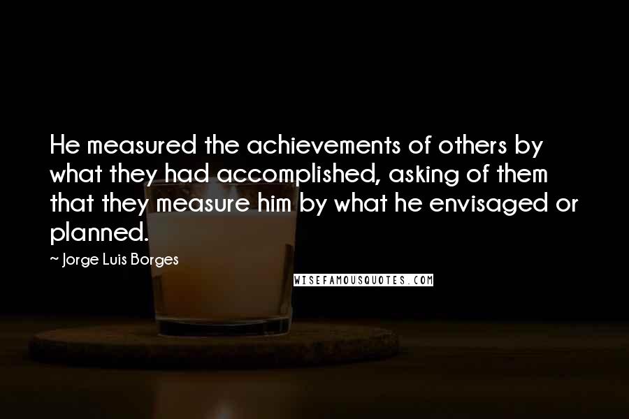 Jorge Luis Borges Quotes: He measured the achievements of others by what they had accomplished, asking of them that they measure him by what he envisaged or planned.