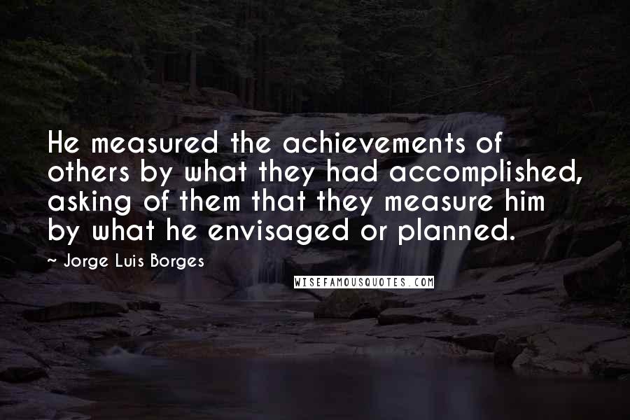 Jorge Luis Borges Quotes: He measured the achievements of others by what they had accomplished, asking of them that they measure him by what he envisaged or planned.