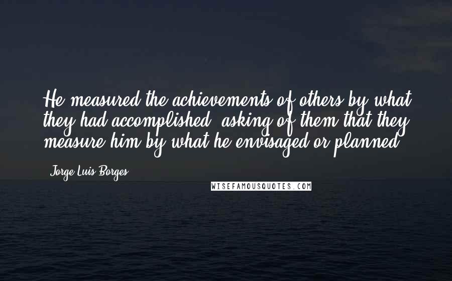 Jorge Luis Borges Quotes: He measured the achievements of others by what they had accomplished, asking of them that they measure him by what he envisaged or planned.