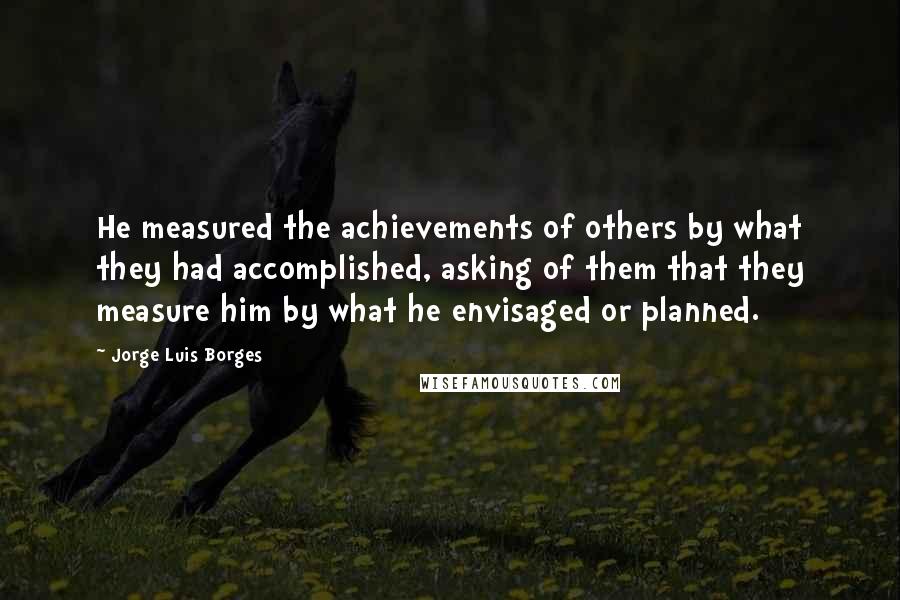 Jorge Luis Borges Quotes: He measured the achievements of others by what they had accomplished, asking of them that they measure him by what he envisaged or planned.
