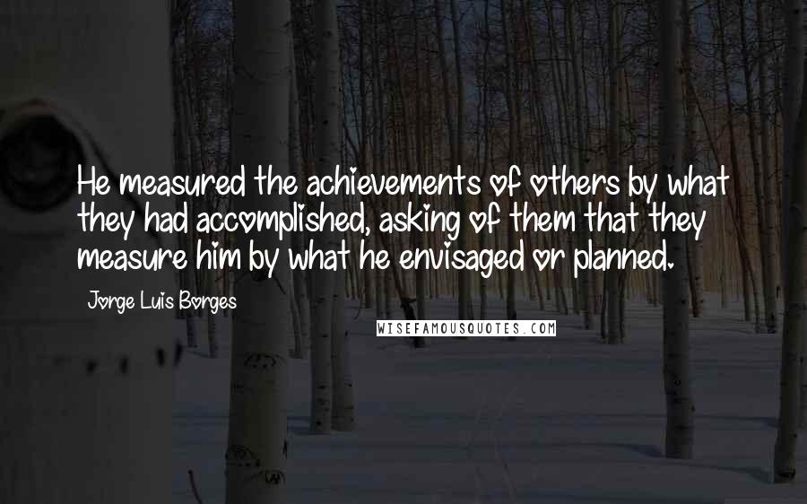 Jorge Luis Borges Quotes: He measured the achievements of others by what they had accomplished, asking of them that they measure him by what he envisaged or planned.