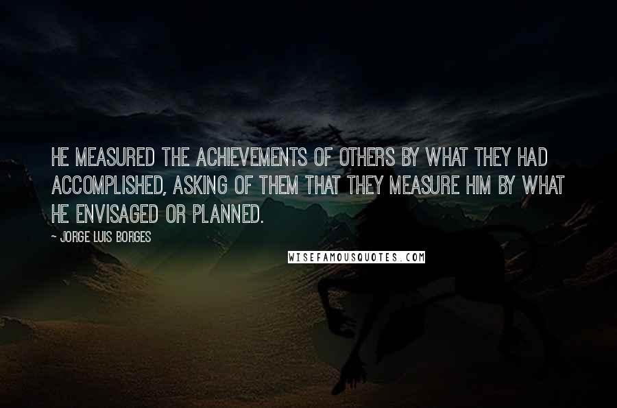 Jorge Luis Borges Quotes: He measured the achievements of others by what they had accomplished, asking of them that they measure him by what he envisaged or planned.