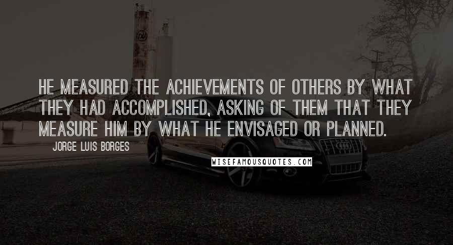 Jorge Luis Borges Quotes: He measured the achievements of others by what they had accomplished, asking of them that they measure him by what he envisaged or planned.