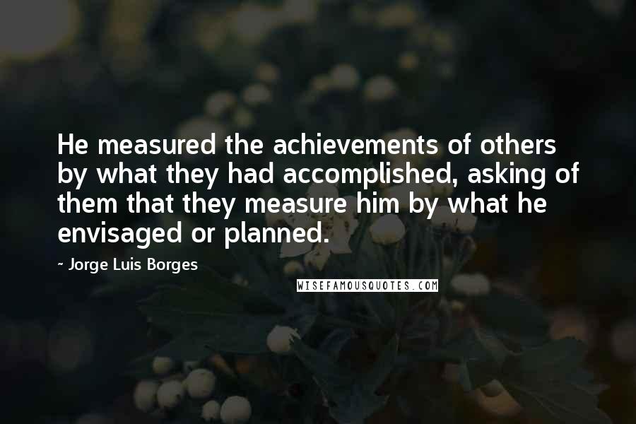 Jorge Luis Borges Quotes: He measured the achievements of others by what they had accomplished, asking of them that they measure him by what he envisaged or planned.