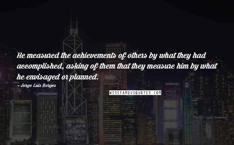 Jorge Luis Borges Quotes: He measured the achievements of others by what they had accomplished, asking of them that they measure him by what he envisaged or planned.