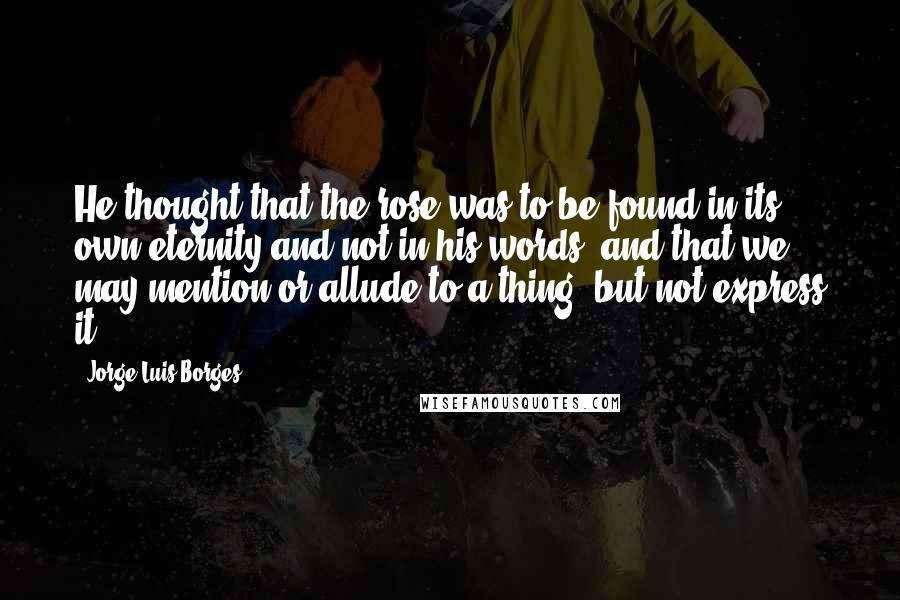 Jorge Luis Borges Quotes: He thought that the rose was to be found in its own eternity and not in his words; and that we may mention or allude to a thing, but not express it.