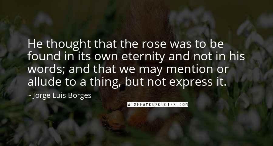 Jorge Luis Borges Quotes: He thought that the rose was to be found in its own eternity and not in his words; and that we may mention or allude to a thing, but not express it.