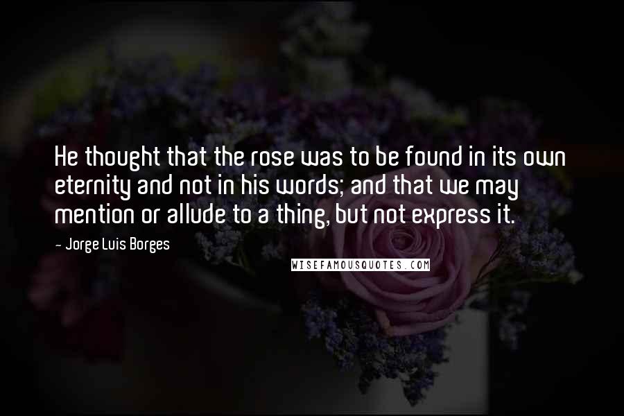 Jorge Luis Borges Quotes: He thought that the rose was to be found in its own eternity and not in his words; and that we may mention or allude to a thing, but not express it.