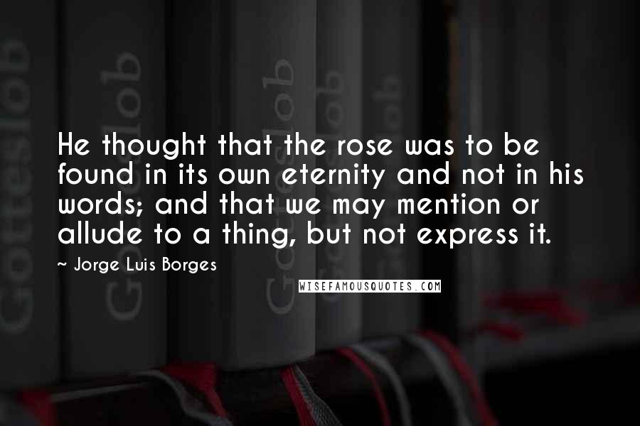 Jorge Luis Borges Quotes: He thought that the rose was to be found in its own eternity and not in his words; and that we may mention or allude to a thing, but not express it.