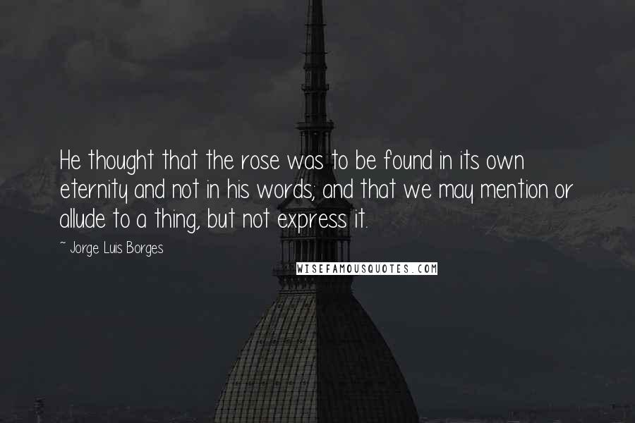 Jorge Luis Borges Quotes: He thought that the rose was to be found in its own eternity and not in his words; and that we may mention or allude to a thing, but not express it.