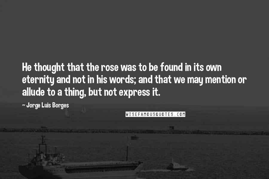 Jorge Luis Borges Quotes: He thought that the rose was to be found in its own eternity and not in his words; and that we may mention or allude to a thing, but not express it.