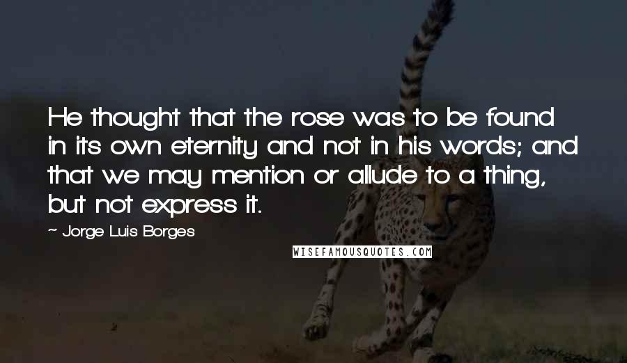 Jorge Luis Borges Quotes: He thought that the rose was to be found in its own eternity and not in his words; and that we may mention or allude to a thing, but not express it.