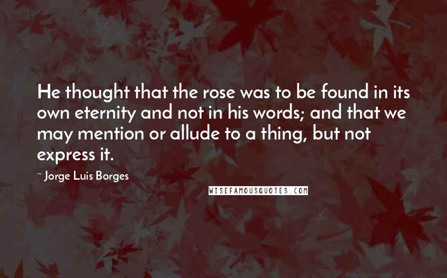 Jorge Luis Borges Quotes: He thought that the rose was to be found in its own eternity and not in his words; and that we may mention or allude to a thing, but not express it.