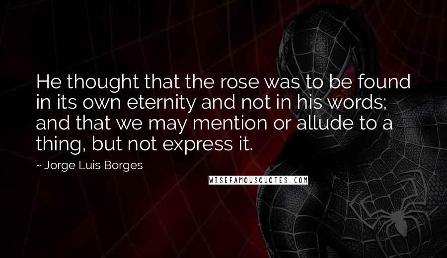 Jorge Luis Borges Quotes: He thought that the rose was to be found in its own eternity and not in his words; and that we may mention or allude to a thing, but not express it.