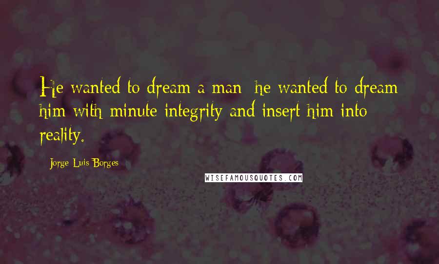 Jorge Luis Borges Quotes: He wanted to dream a man; he wanted to dream him with minute integrity and insert him into reality.