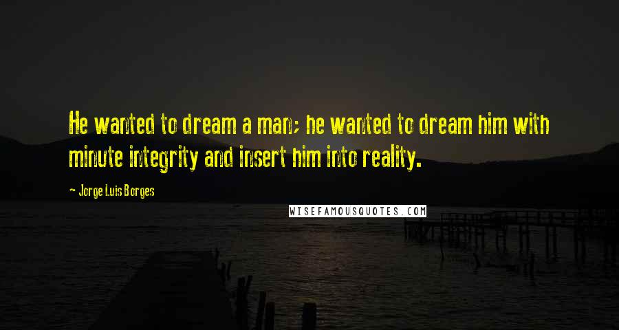 Jorge Luis Borges Quotes: He wanted to dream a man; he wanted to dream him with minute integrity and insert him into reality.