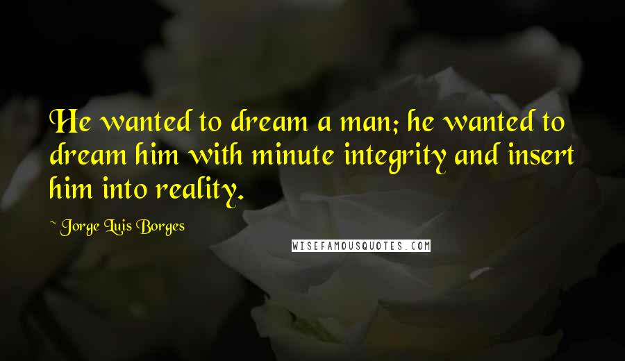 Jorge Luis Borges Quotes: He wanted to dream a man; he wanted to dream him with minute integrity and insert him into reality.