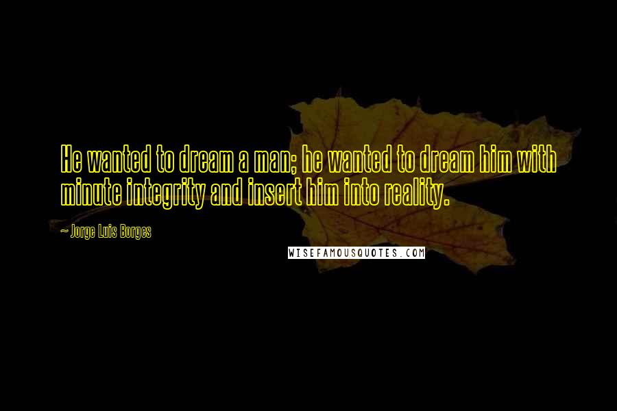 Jorge Luis Borges Quotes: He wanted to dream a man; he wanted to dream him with minute integrity and insert him into reality.