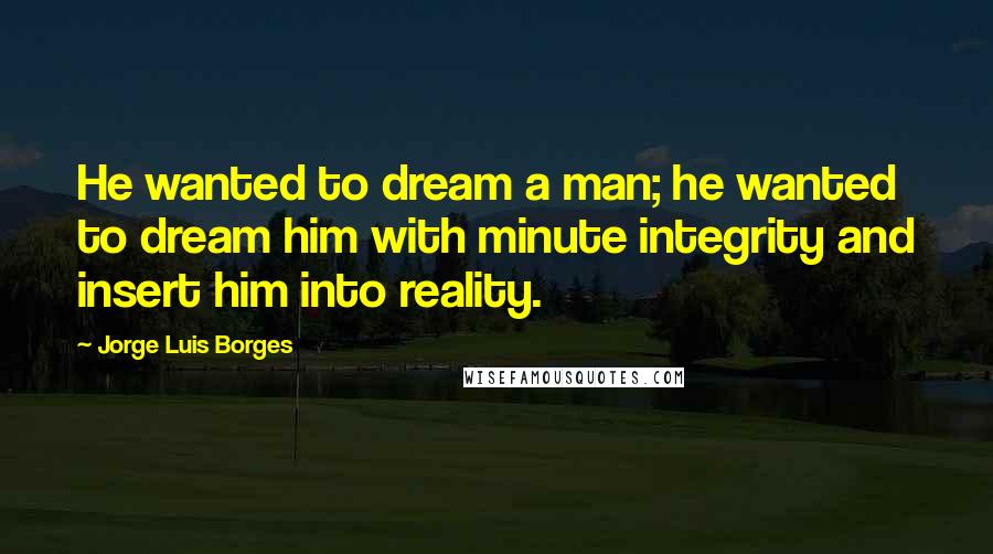 Jorge Luis Borges Quotes: He wanted to dream a man; he wanted to dream him with minute integrity and insert him into reality.