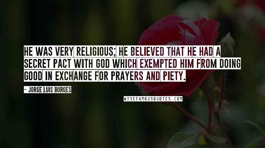 Jorge Luis Borges Quotes: He was very religious; he believed that he had a secret pact with God which exempted him from doing good in exchange for prayers and piety.