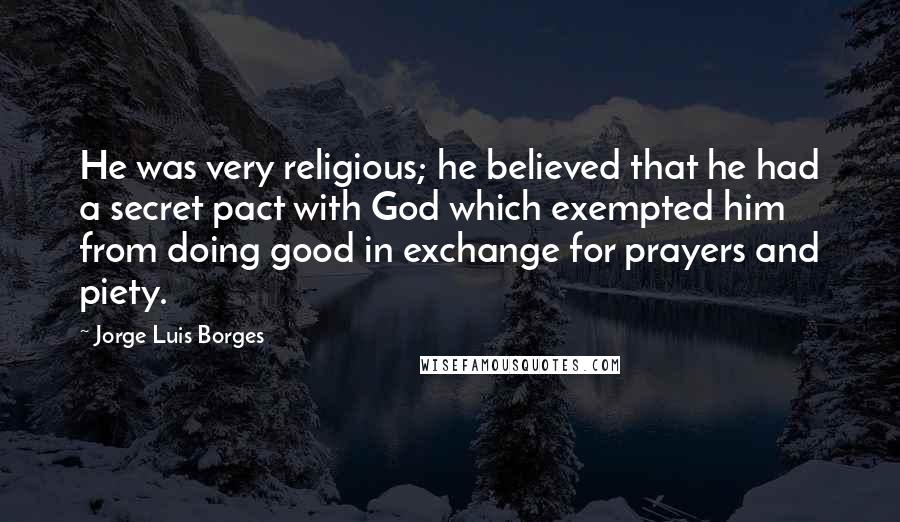 Jorge Luis Borges Quotes: He was very religious; he believed that he had a secret pact with God which exempted him from doing good in exchange for prayers and piety.