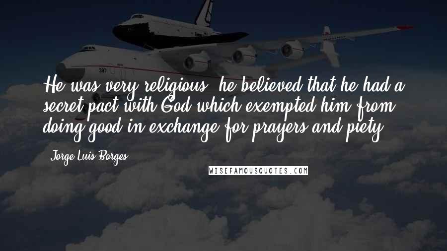 Jorge Luis Borges Quotes: He was very religious; he believed that he had a secret pact with God which exempted him from doing good in exchange for prayers and piety.