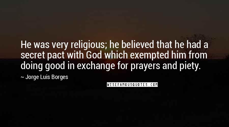 Jorge Luis Borges Quotes: He was very religious; he believed that he had a secret pact with God which exempted him from doing good in exchange for prayers and piety.