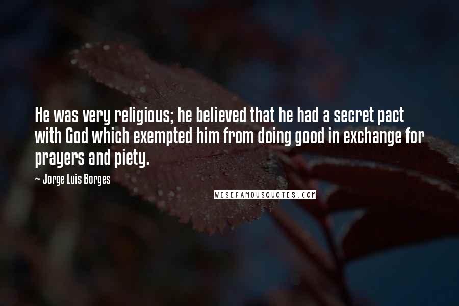 Jorge Luis Borges Quotes: He was very religious; he believed that he had a secret pact with God which exempted him from doing good in exchange for prayers and piety.