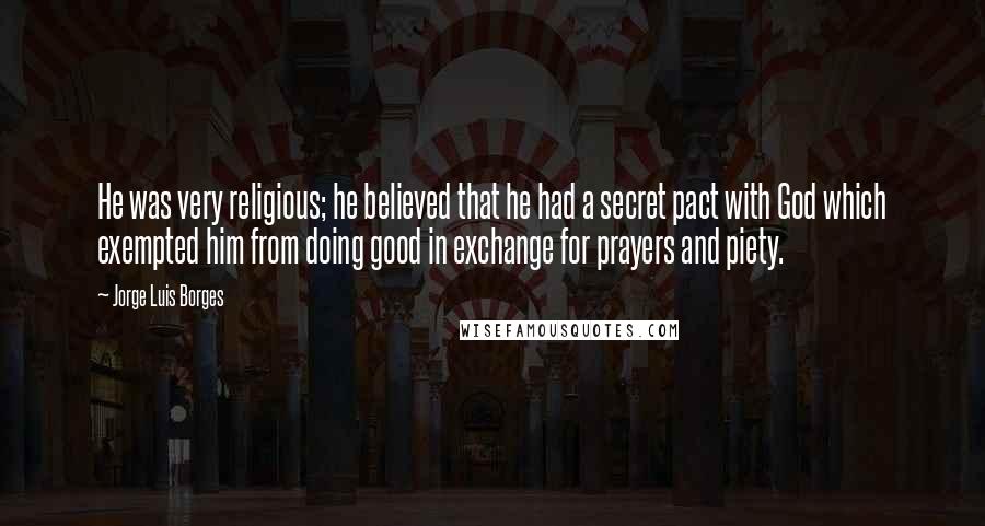 Jorge Luis Borges Quotes: He was very religious; he believed that he had a secret pact with God which exempted him from doing good in exchange for prayers and piety.